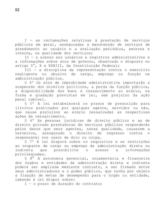 52
I - as reclamações relativas à prestação de serviços
públicos em geral, asseguradas a manutenção de serviços de
atendimento ao usuário e a avaliação periódica, externa e
interna, na qualidade dos serviços;
II – o acesso aos usuários a registros administrativos e
a informações sobre atos de governo, observado o disposto no
artigo 5°, X e XXXIII, da Constituição Federal;
III – a disciplina da representação contra o exercício
negligente ou abusivo de cargo, emprego ou função na
administração pública.
§ 4º Os atos de improbidade administrativa importarão a
suspensão dos direitos políticos, a perda da função pública,
a disponibilidade dos bens e ressarcimento ao erário, na
forma e gradação previstas em lei, sem prejuízo da ação
penal cabível.
§ 5º A lei estabelecerá os prazos de prescrição para
ilícitos praticados por qualquer agente, servidor ou não,
que cause prejuízos ao erário ressalvadas as respectivas
ações de ressarcimento.
§ 6º As pessoas jurídicas de direito público e as de
direito privado prestadoras de serviços públicos responderão
pelos danos que seus agentes, nessa qualidade, causarem a
terceiros, assegurado o direito de regresso contra o
responsável nos casos de dolo ou culpa.
§ 7º A lei disporá sobre os requisitos e as restrições
ao ocupante de cargo ou emprego da administração direta ou
indireta que possibilite o acesso a informações
privilegiadas.
§ 8° A autonomia gerencial, orçamentária e financeira
dos órgãos e entidades da administração direta e indireta
poderá ser ampliada mediante contrato, a ser firmado entre
seus administradores e o poder público, que tenha por objeto
a fixação de metas de desempenho para o órgão ou entidade,
cabendo à lei dispor sobre:
I – o prazo de duração do contrato;
 