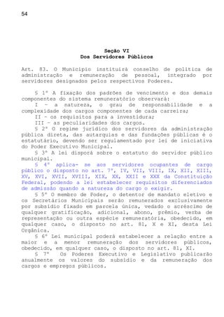 54
Seção VI
Dos Servidores Públicos
Art. 83. O Município instituirá conselho de política de
administração e remuneração de pessoal, integrado por
servidores designados pelos respectivos Poderes.
§ 1º A fixação dos padrões de vencimento e dos demais
componentes do sistema remuneratório observará:
I – a natureza, o grau de responsabilidade e a
complexidade dos cargos componentes de cada carreira;
II – os requisitos para a investidura;
III – as peculiaridades dos cargos.
§ 2º O regime jurídico dos servidores da administração
pública direta, das autarquias e das fundações públicas é o
estatutário, devendo ser regulamentado por lei de iniciativa
do Poder Executivo Municipal.
§ 3º A lei disporá sobre o estatuto do servidor público
municipal.
§ 4º aplica- se aos servidores ocupantes de cargo
público o disposto no art. 7º, IV, VII, VIII, IX, XII, XIII,
XV, XVI, XVII, XVIII, XIX, XX, XXII e XXX da Constituição
Federal, podendo a lei estabelecer requisitos diferenciados
de admissão quando a natureza do cargo o exigir.
§ 5º O membro de Poder, o detentor de mandato eletivo e
os Secretários Municipais serão remunerados exclusivamente
por subsídio fixado em parcela única, vedado o acréscimo de
qualquer gratificação, adicional, abono, prêmio, verba de
representação ou outra espécie remuneratória, obedecido, em
qualquer caso, o disposto no art. 81, X e XI, desta Lei
Orgânica.
§ 6º Lei municipal poderá estabelecer a relação entre a
maior e a menor remuneração dos servidores públicos,
obedecido, em qualquer caso, o disposto no art. 81, XI.
§ 7º Os Poderes Executivo e Legislativo publicarão
anualmente os valores do subsídio e da remuneração dos
cargos e empregos públicos.
 