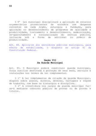 55
§ 8º Lei municipal disciplinará a aplicação de recursos
orçamentários provenientes da economia com despesas
correntes em cada órgão, autarquia e fundação, para
aplicação no desenvolvimento de programas de qualidade e
produtividade, treinamento e desenvolvimento, modernização,
re-aparelhamento e racionalização do serviço público,
inclusive sob a forma de adicional ou prêmio de
produtividade.
Art. 84. Aplica-se aos servidores públicos municipais, para
efeito de estabilidade, o disposto no artigo 41 da
Constituição Federal.
Seção VII
Da Guarda Municipal
Art. 85. O Município poderá constituir guarda municipal,
força auxiliar destinada à proteção de seus bens, serviços e
instalações nos termos da lei complementar.
§ 1º A lei complementar de criação da guarda Municipal,
disporá sobre acesso, diretos, deveres, vantagens e regime
de trabalho, com base na hierarquia e disciplina.
§ 2º A investidura nos cargos de guarda municipal far-
se-á mediante concurso público de provas ou de provas e
títulos.
 