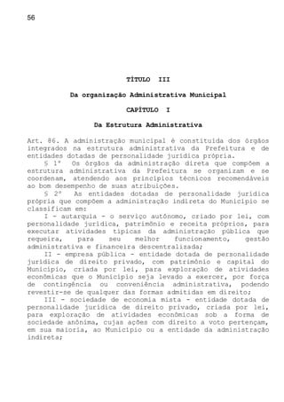 56
TÍTULO III
Da organização Administrativa Municipal
CAPÍTULO I
Da Estrutura Administrativa
Art. 86. A administração municipal é constituída dos órgãos
integrados na estrutura administrativa da Prefeitura e de
entidades dotadas de personalidade jurídica própria.
§ 1º Os órgãos da administração direta que compõem a
estrutura administrativa da Prefeitura se organizam e se
coordenam, atendendo aos princípios técnicos recomendáveis
ao bom desempenho de suas atribuições.
§ 2º As entidades dotadas de personalidade jurídica
própria que compõem a administração indireta do Município se
classificam em:
I - autarquia - o serviço autônomo, criado por lei, com
personalidade jurídica, patrimônio e receita próprios, para
executar atividades típicas da administração pública que
requeira, para seu melhor funcionamento, gestão
administrativa e financeira descentralizada;
II - empresa pública - entidade dotada de personalidade
jurídica de direito privado, com patrimônio e capital do
Município, criada por lei, para exploração de atividades
econômicas que o Município seja levado a exercer, por força
de contingência ou conveniência administrativa, podendo
revestir-se de qualquer das formas admitidas em direito;
III - sociedade de economia mista - entidade dotada de
personalidade jurídica de direito privado, criada por lei,
para exploração de atividades econômicas sob a forma de
sociedade anônima, cujas ações com direito a voto pertençam,
em sua maioria, ao Município ou a entidade da administração
indireta;
 