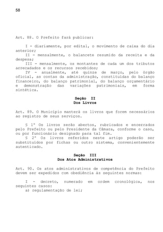58
Art. 88. O Prefeito fará publicar:
I - diariamente, por edital, o movimento de caixa do dia
anterior;
II - mensalmente, o balancete resumido da receita e da
despesa;
III - mensalmente, os montantes de cada um dos tributos
arrecadados e os recursos recebidos;
IV - anualmente, até quinze de março, pelo órgão
oficial, as contas da administração, constituídas do balanço
financeiro, do balanço patrimonial, do balanço orçamentário
e demonstração das variações patrimoniais, em forma
sintética.
Seção II
Dos Livros
Art. 89. O Município manterá os livros que forem necessários
ao registro de seus serviços.
§ 1º Os livros serão abertos, rubricados e encerrados
pelo Prefeito ou pelo Presidente da Câmara, conforme o caso,
ou por funcionário designado para tal fim.
§ 2º Os livros referidos neste artigo poderão ser
substituídos por fichas ou outro sistema, convenientemente
autenticado.
Seção III
Dos Atos Administrativos
Art. 90. Os atos administrativos de competência do Prefeito
devem ser expedidos com obediência às seguintes normas:
I - decreto, numerado em ordem cronológica, nos
seguintes casos:
a) regulamentação de lei;
 