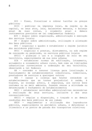 5
XII - fixar, fiscalizar e cobrar tarifas ou preços
públicos;
XIII – publicar na imprensa local, da região ou da
capital, os seus atos, leis, balancetes mensais, o balanço
anual de suas contas, o orçamento anual e demais
instrumentos previstos em lei complementar federal;
XIV - dispor sobre organização, administração e execução
dos serviços locais;
XV - dispor sobre administração, utilização e alienação
dos bens públicos;
XVI - organizar o quadro e estabelecer o regime jurídico
dos servidores públicos;
XVII - organizar e prestar, diretamente, ou sob regime
de concessão ou permissão, os serviços públicos locais;
XVIII - planejar o uso e a ocupação do solo em seu
território, especialmente em sua zona urbana;
XIX - estabelecer normas de edificação, loteamento,
arruamento e zoneamento urbano rural, bem como as limitações
urbanísticas convenientes a ordenação do seu território,
observando a lei federal;
XX - conceder e renovar licença para localização e
funcionamento de estabelecimentos industriais, comerciais,
prestadores de serviços e quaisquer outros;
XXI - cassar a licença que houver concedido ao
estabelecimento que se tornar prejudicial à saúde, à
higiene, ao sossego alheio, à segurança, aos outros bons
costumes ou ao meio ambiente, fazendo cessar a atividade ou
determinando o fechamento do estabelecimento;
XXII - estabelecer servidões administrativas necessárias
a realização de seus serviços, inclusive à dos seus
concessionários;
XXIII - regular a disposição, o traçado e as demais
condições dos bens públicos de uso comum;
XXIV - regulamentar a utilização dos logradouros
públicos, especialmente no perímetro urbano, e determinar o
itinerário e os pontos de parada dos transportes coletivos;
 