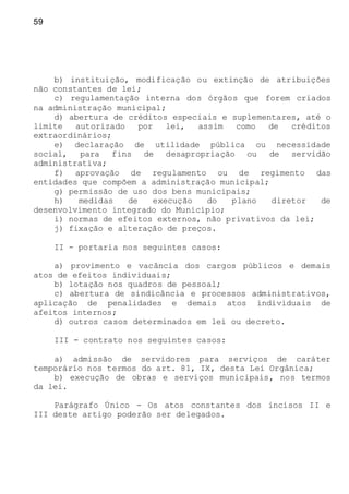 59
b) instituição, modificação ou extinção de atribuições
não constantes de lei;
c) regulamentação interna dos órgãos que forem criados
na administração municipal;
d) abertura de créditos especiais e suplementares, até o
limite autorizado por lei, assim como de créditos
extraordinários;
e) declaração de utilidade pública ou necessidade
social, para fins de desapropriação ou de servidão
administrativa;
f) aprovação de regulamento ou de regimento das
entidades que compõem a administração municipal;
g) permissão de uso dos bens municipais;
h) medidas de execução do plano diretor de
desenvolvimento integrado do Município;
i) normas de efeitos externos, não privativos da lei;
j) fixação e alteração de preços.
II - portaria nos seguintes casos:
a) provimento e vacância dos cargos públicos e demais
atos de efeitos individuais;
b) lotação nos quadros de pessoal;
c) abertura de sindicância e processos administrativos,
aplicação de penalidades e demais atos individuais de
afeitos internos;
d) outros casos determinados em lei ou decreto.
III - contrato nos seguintes casos:
a) admissão de servidores para serviços de caráter
temporário nos termos do art. 81, IX, desta Lei Orgânica;
b) execução de obras e serviços municipais, nos termos
da lei.
Parágrafo Único - Os atos constantes dos incisos II e
III deste artigo poderão ser delegados.
 