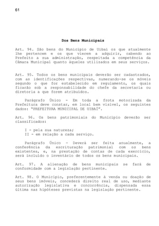 61
Dos Bens Municipais
Art. 94. São bens do Município de Uibaí os que atualmente
lhe pertencem e os que vierem a adquirir, cabendo ao
Prefeito a sua administração, respeitada a competência da
Câmara Municipal quanto àqueles utilizados em seus serviços.
Art. 95. Todos os bens municipais deverão ser cadastrados,
com as identificações respectivas, numerando-se os móveis
segundo o que for estabelecido em regulamento, os quais
ficarão sob a responsabilidade do chefe da secretaria ou
diretoria a que forem atribuídos.
Parágrafo Único - Em toda a frota motorizada da
Prefeitura deve constar, em local bem visível, os seguintes
dados: “PREFEITURA MUNICIPAL DE UIBAÍ”.
Art. 96. Os bens patrimoniais do Município deverão ser
classificados:
I - pela sua natureza;
II - em relação a cada serviço.
Parágrafo Único - Deverá ser feita anualmente, a
conferência da escrituração patrimonial com os bens
existentes, e, na prestação de contas de cada exercício,
será incluído o inventário de todos os bens municipais.
Art. 97. A alienação de bens municipais se fará de
conformidade com a legislação pertinente.
Art. 98. O Município, preferentemente à venda ou doação de
seus bens imóveis, concederá direito real de uso, mediante
autorização legislativa e concorrência, dispensada essa
última nas hipóteses previstas na legislação pertinente.
 