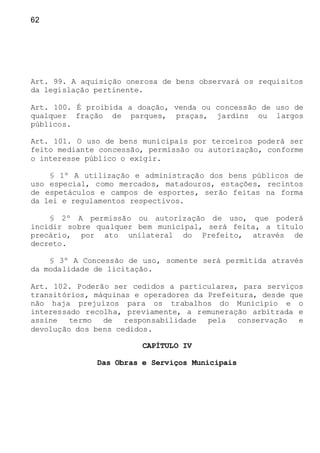 62
Art. 99. A aquisição onerosa de bens observará os requisitos
da legislação pertinente.
Art. 100. É proibida a doação, venda ou concessão de uso de
qualquer fração de parques, praças, jardins ou largos
públicos.
Art. 101. O uso de bens municipais por terceiros poderá ser
feito mediante concessão, permissão ou autorização, conforme
o interesse público o exigir.
§ 1º A utilização e administração dos bens públicos de
uso especial, como mercados, matadouros, estações, recintos
de espetáculos e campos de esportes, serão feitas na forma
da lei e regulamentos respectivos.
§ 2º A permissão ou autorização de uso, que poderá
incidir sobre qualquer bem municipal, será feita, a titulo
precário, por ato unilateral do Prefeito, através de
decreto.
§ 3º A Concessão de uso, somente será permitida através
da modalidade de licitação.
Art. 102. Poderão ser cedidos a particulares, para serviços
transitórios, máquinas e operadores da Prefeitura, desde que
não haja prejuízos para os trabalhos do Município e o
interessado recolha, previamente, a remuneração arbitrada e
assine termo de responsabilidade pela conservação e
devolução dos bens cedidos.
CAPÍTULO IV
Das Obras e Serviços Municipais
 