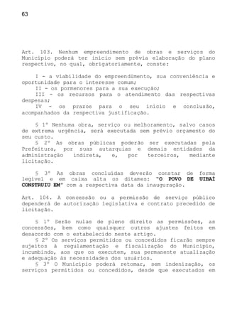 63
Art. 103. Nenhum empreendimento de obras e serviços do
Município poderá ter início sem prévia elaboração do plano
respectivo, no qual, obrigatoriamente, conste:
I - a viabilidade do empreendimento, sua conveniência e
oportunidade para o interesse comum;
II - os pormenores para a sua execução;
III - os recursos para o atendimento das respectivas
despesas;
IV - os prazos para o seu início e conclusão,
acompanhados da respectiva justificação.
§ 1º Nenhuma obra, serviço ou melhoramento, salvo casos
de extrema urgência, será executada sem prévio orçamento do
seu custo.
§ 2º As obras públicas poderão ser executadas pela
Prefeitura, por suas autarquias e demais entidades da
administração indireta, e, por terceiros, mediante
licitação.
§ 3º As obras concluídas deverão constar de forma
legível e em caixa alta os ditames: “O POVO DE UIBAÍ
CONSTRUIU EM” com a respectiva data da inauguração.
Art. 104. A concessão ou a permissão de serviço público
dependerá de autorização legislativa e contrato precedido de
licitação.
§ 1º Serão nulas de pleno direito as permissões, as
concessões, bem como quaisquer outros ajustes feitos em
desacordo com o estabelecido neste artigo.
§ 2º Os serviços permitidos ou concedidos ficarão sempre
sujeitos à regulamentação e fiscalização do Município,
incumbindo, aos que os executem, sua permanente atualização
e adequação às necessidades dos usuários.
§ 3º O Município poderá retomar, sem indenização, os
serviços permitidos ou concedidos, desde que executados em
 