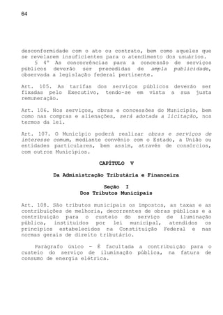 64
desconformidade com o ato ou contrato, bem como aqueles que
se revelarem insuficientes para o atendimento dos usuários.
§ 4º As concorrências para a concessão de serviços
públicos deverão ser precedidas de ampla publicidade,
observada a legislação federal pertinente.
Art. 105. As tarifas dos serviços públicos deverão ser
fixadas pelo Executivo, tendo-se em vista a sua justa
remuneração.
Art. 106. Nos serviços, obras e concessões do Município, bem
como nas compras e alienações, será adotada a licitação, nos
termos da lei.
Art. 107. O Município poderá realizar obras e serviços de
interesse comum, mediante convênio com o Estado, a União ou
entidades particulares, bem assim, através de consórcios,
com outros Municípios.
CAPÍTULO V
Da Administração Tributária e Financeira
Seção I
Dos Tributos Municipais
Art. 108. São tributos municipais os impostos, as taxas e as
contribuições de melhoria, decorrentes de obras públicas e a
contribuição para o custeio do serviço de iluminação
pública, instituídos por lei municipal, atendidos os
princípios estabelecidos na Constituição Federal e nas
normas gerais de direito tributário.
Parágrafo único – É facultada a contribuição para o
custeio do serviço de iluminação pública, na fatura de
consumo de energia elétrica.
 
