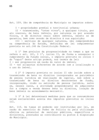 65
Art. 109. São de competência do Município os impostos sobre:
I - propriedades predial e territorial urbana;
II - transmissão, “inter vivos”, a qualquer título, por
ato oneroso, de bens imóveis, por natureza ou por acessão
física, e de direitos reais sobre imóveis, exceto os de
garantia, bem como cessão de direitos à sua aquisição;
III - serviços de qualquer natureza, não compreendidos
na competência do Estado, definidos em lei complementar
prevista no art.146 da Constituição Federal.
§ 1º Sem prejuízo da progressividade no tempo a que se
refere o art. 161, § 1º, inciso II, de forma a assegurar o
cumprimento da função social, o imposto previsto no inciso I
do “caput” deste artigo poderá, nos termos da lei:
I - ser progressivo em razão do valor do imóvel;
II - ter alíquotas diferentes de acordo com a localização e
o uso do imóvel.
§ 2º O imposto previsto no inciso II não incide sobre a
transmissão de bens ou direitos incorporados ao patrimônio
de pessoa jurídica em realização de capital, nem sobre a
transmissão de bens ou direitos decorrentes de fusão,
incorporação, cisão ou extinção de pessoa jurídica, salvo
se, nesses casos, a atividade preponderante do adquirente
for a compra e venda desses bens ou direitos, locação de
bens imóveis ou arrendamento mercantil.
§ 3º A lei determinará medidas para que os consumidores
sejam esclarecidos acerca dos impostos previstos no inciso
III.
Art. 110. As taxas só poderão ser instituídas por lei, em
razão do exercício do Poder de Policia ou pela utilização
efetiva ou potencial de serviços públicos, específicos e
divisíveis, prestados ao contribuinte ou postos à disposição
do Município.
 