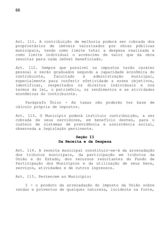 66
Art. 111. A contribuição de melhoria poderá ser cobrada dos
proprietários de imóveis valorizados por obras públicas
municipais, tendo como limite total a despesa realizada e
como limite individual o acréscimo de valor que da obra
resultar para cada imóvel beneficiado.
Art. 112. Sempre que possível os impostos terão caráter
pessoal e serão graduados segundo a capacidade econômica do
contribuinte, facultado à administração municipal,
especialmente para conferir efetividade a esses objetivos,
identificar, respeitados os direitos individuais e nos
termos da lei, o patrimônio, os rendimentos e as atividades
econômicas do contribuinte.
Parágrafo Único - As taxas não poderão ter base de
cálculo própria de impostos.
Art. 113. O Município poderá instituir contribuição, a ser
cobrada de seus servidores, em benefício destes, para o
custeio de sistemas de previdência e assistência social,
observada a legislação pertinente.
Seção II
Da Receita e da Despesa
Art. 114. A receita municipal constituir-se-á da arrecadação
dos tributos municipais, da participação em tributos da
União e do Estado, dos recursos resultantes do Fundo de
Participação dos Municípios e da utilização de seus bens,
serviços, atividades e de outros ingressos.
Art. 115. Pertencem ao Município:
I - o produto da arrecadação do imposto da União sobre
rendas e proventos de qualquer natureza, incidente na fonte,
 