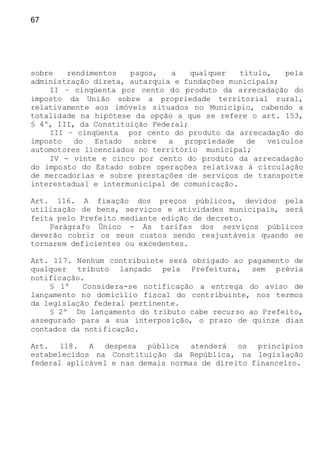 67
sobre rendimentos pagos, a qualquer título, pela
administração direta, autarquia e fundações municipais;
II – cinqüenta por cento do produto da arrecadação do
imposto da União sobre a propriedade territorial rural,
relativamente aos imóveis situados no Município, cabendo a
totalidade na hipótese da opção a que se refere o art. 153,
§ 4º, III, da Constituição Federal;
III – cinqüenta por cento do produto da arrecadação do
imposto do Estado sobre a propriedade de veículos
automotores licenciados no território municipal;
IV - vinte e cinco por cento do produto da arrecadação
do imposto do Estado sobre operações relativas à circulação
de mercadorias e sobre prestações de serviços de transporte
interestadual e intermunicipal de comunicação.
Art. 116. A fixação dos preços públicos, devidos pela
utilização de bens, serviços e atividades municipais, será
feita pelo Prefeito mediante edição de decreto.
Parágrafo Único - As tarifas dos serviços públicos
deverão cobrir os seus custos sendo reajustáveis quando se
tornarem deficientes ou excedentes.
Art. 117. Nenhum contribuinte será obrigado ao pagamento de
qualquer tributo lançado pela Prefeitura, sem prévia
notificação.
§ 1º Considera-se notificação a entrega do aviso de
lançamento no domicílio fiscal do contribuinte, nos termos
da legislação federal pertinente.
§ 2º Do lançamento do tributo cabe recurso ao Prefeito,
assegurado para a sua interposição, o prazo de quinze dias
contados da notificação.
Art. 118. A despesa pública atenderá os princípios
estabelecidos na Constituição da República, na legislação
federal aplicável e nas demais normas de direito financeiro.
 
