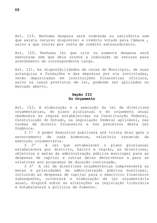 68
Art. 119. Nenhuma despesa será ordenada ou satisfeita sem
que exista recurso disponível e crédito votado pela Câmara ,
salvo a que correr por conta de crédito extraordinário.
Art. 120. Nenhuma lei que crie ou aumente despesa será
executada sem que dela conste a indicação do recurso para
atendimento do correspondente cargo.
Art. 121. As disponibilidades de caixa do Município, de suas
autarquias e fundações e das empresas por ele controladas,
serão depositadas em instituições financeiras oficiais,
salvo os casos previstos em lei, podendo ser aplicados no
mercado aberto.
Seção III
Do Orçamento
Art. 122. A elaboração e a execução da lei de diretrizes
orçamentárias, do plano plurianual e do orçamento anual
obedecerá às regras estabelecidas na Constituição Federal,
Constituição do Estado, na legislação federal aplicável, nas
normas de direito financeiro e nos preceitos desta Lei
Orgânica.
§ 1º O poder Executivo publicará até trinta dias após o
encerramento de cada bimestre, relatório resumido da
execução orçamentária.
§ 2º A lei que estabelecer o plano plurianual
estabelecerá por distrito, bairro e região, as diretrizes,
objetivos e metas da administração pública municipal para as
despesas de capital e outras delas decorrentes e para as
relativas aos programas de duração continuada.
§ 3º A lei de diretrizes orçamentárias compreenderá as
metas e prioridades da administração pública municipal,
incluindo as despesas de capital para o exercício financeiro
subseqüente, orientará a elaboração da lei orçamentária
anual, disporá sobre as alterações na legislação tributária
e estabelecerá a política de fomento.
 