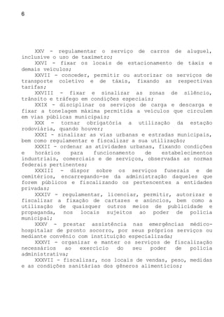 6
XXV - regulamentar o serviço de carros de aluguel,
inclusive o uso de taxímetro;
XXVI - fixar os locais de estacionamento de táxis e
demais veículos;
XXVII - conceder, permitir ou autorizar os serviços de
transporte coletivo e de táxis, fixando as respectivas
tarifas;
XXVIII - fixar e sinalizar as zonas de silêncio,
trânsito e tráfego em condições especiais;
XXIX - disciplinar os serviços de carga e descarga e
fixar a tonelagem máxima permitida a veículos que circulem
em vias públicas municipais;
XXX - tornar obrigatória a utilização da estação
rodoviária, quando houver;
XXXI - sinalizar as vias urbanas e estradas municipais,
bem como regulamentar e fiscalizar a sua utilização;
XXXII - ordenar as atividades urbanas, fixando condições
e horários para funcionamento de estabelecimentos
industriais, comerciais e de serviços, observadas as normas
federais pertinentes;
XXXIII - dispor sobre os serviços funerais e de
cemitérios, encarregando-se da administração daqueles que
forem públicos e fiscalizando os pertencentes a entidades
privadas;
XXXIV - regulamentar, licenciar, permitir, autorizar e
fiscalizar a fixação de cartazes e anúncios, bem como a
utilização de quaisquer outros meios de publicidade e
propaganda, nos locais sujeitos ao poder de polícia
municipal;
XXXV - prestar assistência nas emergências médico-
hospitalar de pronto socorro, por seus próprios serviços ou
mediante convênio com instituição especializada;
XXXVI - organizar e manter os serviços de fiscalização
necessários ao exercício do seu poder de polícia
administrativa;
XXXVII - fiscalizar, nos locais de vendas, peso, medidas
e as condições sanitárias dos gêneros alimentícios;
 