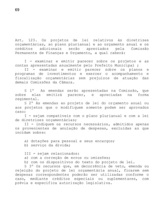 69
Art. 123. Os projetos de lei relativos às diretrizes
orçamentárias, ao plano plurianual e ao orçamento anual e os
créditos adicionais serão apreciados pela Comissão
Permanente de Finanças e Orçamento, a qual caberá:
I - examinar e emitir parecer sobre os projetos e as
contas apresentadas anualmente pelo Prefeito Municipal ;
II - examinar e emitir parecer sobre os planos e
programas de investimentos e exercer o acompanhamento e
fiscalização orçamentárias sem prejuízos de atuação das
demais Comissões da Câmara.
§ 1º As emendas serão apresentadas na Comissão, que
sobre elas emitirá parecer, e apreciadas na forma
regimental.
§ 2º As emendas ao projeto de lei do orçamento anual ou
aos projetos que o modifiquem somente podem ser aprovados
caso:
I - sejam compatíveis com o plano plurianual e com a lei
de diretrizes orçamentárias;
II - indiquem os recursos necessários, admitidos apenas
os provenientes de anulação de despesas, excluídas as que
incidam sobre:
a) dotações para pessoal e seus encargos;
b) serviço da dívida;
III - sejam relacionados:
a) com a correção de erros ou omissões;
b) com os dispositivos do texto do projeto de lei.
§ 3º Os recursos que, em decorrência de veto, emenda ou
rejeição do projeto de lei orçamentária anual, ficarem sem
despesas correspondentes poderão ser utilizadas conforme o
caso, mediante créditos especiais ou suplementares, com
prévia e específica autorização legislativa.
 