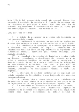 71
Art. 128. A lei orçamentária anual não conterá dispositivo
estranho à previsão da receita e à fixação da despesa, não
se incluindo na proibição a autorização para abertura de
créditos suplementares e contratação de crédito, ainda que
por antecipação da receita, nos termos da lei.
Art. 129. São vedados:
I - o início de programas ou projetos não incluídos na
lei orçamentária anual;
II - a realização de despesas ou assunção de obrigações
diretas que excedam os créditos orçamentários ou adicionais;
III - a realização de operações de créditos que excedam
o montante das despesas de capital, ressalvadas as
autorizadas mediante créditos suplementares ou especiais com
finalidade precisa, aprovados pela Câmara Municipal por
maioria absoluta;
IV - a vinculação de receita de impostos a órgão, fundo
ou despesa, ressalvada a destinação de recursos para as
ações e serviços públicos de saúde, para a manutenção e
desenvolvimento do ensino e para a realização de atividades
da administração tributária, bem como a prestação de
garantias às operações de créditos por antecipação de
receita, previstas na Constituição Federal e nesta Lei
Orgânica;
V - a abertura de crédito suplementar ou especial sem
prévia autorização legislativa e sem indicação dos recursos
correspondentes;
VI - a transposição, o remanejamento ou a transferência
de recursos de uma categoria de programação para outra ou de
um órgão para outro, sem prévia autorização legislativa;
VII - a concessão ou utilização de créditos ilimitados;
VIII - a utilização sem autorização legislativa
específica de recursos dos orçamentos fiscal e da seguridade
social para suprir necessidade ou cobrir déficit de
 