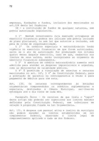 72
empresas, fundações e fundos, inclusive dos mencionados no
art.124 desta Lei Orgânica;
IX - a instituição de fundos de qualquer natureza, sem
prévia autorização legislativa.
§ 1º Nenhum investimento cuja execução ultrapasse um
exercício financeiro poderá ser iniciado sem prévia inclusão
do plano plurianual, ou sem lei que autorize a inclusão, sob
pena de crime de responsabilidade.
§ 2º Os créditos especiais e extraordinários terão
vigência no exercício financeiro em que forem autorizados,
salvo se o ato de autorização for promulgado nos últimos
quatro meses daquele exercício, caso em que, reabertos nos
limites de seus saldos, serão incorporados ao orçamento do
exercício financeiro subseqüente.
§ 3º A abertura de crédito extraordinário somente será
admitida para atender as despesas imprevisíveis e urgentes,
como as decorrentes de calamidade pública.
§ 4º É permitida a vinculação de receitas e recursos
mencionados no art. 167, § 4° da Constituição Federal, para
a prestação de garantia ou contragarantia à União e para
pagamento de débitos para com esta.
Art. 130. Os recursos correspondentes às dotações
orçamentárias compreendidos os créditos suplementares e
especiais, destinados à Câmara Municipal, ser-lhes-ão
entregues até o dia vinte de cada mês.
Parágrafo Único – Os recursos de que trata o “caput”
deste artigo não poderão ser superiores aos limites máximos
definidos pela Constituição Federal, nem inferiores em
relação à proporção fixada na Lei Orçamentária.
Art. 131. A despesa com pessoal ativo e inativo do município
não poderá exceder os limites estabelecidos em lei
complementar federal, observado o limite legal de
comprometimento aplicado a cada um dos Poderes.
 