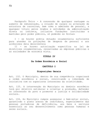 73
Parágrafo Único - A concessão de qualquer vantagem ou
aumento de remuneração, a criação de cargos ou alteração de
estrutura de carreiras, bem como a admissão de pessoal, a
qualquer título pelos órgãos e entidades da administração
direta ou indireta, inclusive fundações instituídas e
mantidas pelo poder público, só poderão se feitas:
I - se houver prévia dotação orçamentária suficiente
para atender às projeções de despesa de pessoal e aos
acréscimos dela decorrentes;
II - se houver autorização específica na lei de
diretrizes orçamentárias, ressalvadas as empresas públicas e
as sociedades de economia mista.
TÍTULO IV
Da Ordem Econômica e Social
CAPÍTULO I
Disposições Gerais
Art. 132. O Município, dentro de sua competência organizará
a ordem econômica e social, conciliando a liberdade de
iniciativa com os superiores interesses da coletividade.
Art. 133. A intervenção do Município no domínio econômico
terá por objetivo estimular e orientar a produção, defender
os interesses do povo e promover a justiça e solidariedade
sociais.
Art. 134. Ao Município cumpre assegurar o bem-estar social,
garantindo o pleno acesso de indivíduos, especialmente das
pessoas portadoras de deficiência, aos bens e serviços
essenciais ao seu desenvolvimento como pessoas humanas e
seres sociais.
 