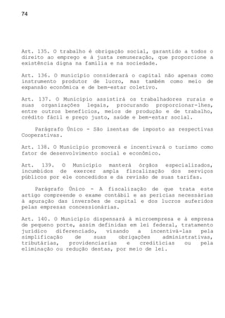 74
Art. 135. O trabalho é obrigação social, garantido a todos o
direito ao emprego e à justa remuneração, que proporcione a
existência digna na família e na sociedade.
Art. 136. O município considerará o capital não apenas como
instrumento produtor de lucro, mas também como meio de
expansão econômica e de bem-estar coletivo.
Art. 137. O Município assistirá os trabalhadores rurais e
suas organizações legais, procurando proporcionar-lhes,
entre outros benefícios, meios de produção e de trabalho,
crédito fácil e preço justo, saúde e bem-estar social.
Parágrafo Único - São isentas de imposto as respectivas
Cooperativas.
Art. 138. O Município promoverá e incentivará o turismo como
fator de desenvolvimento social e econômico.
Art. 139. O Município manterá órgãos especializados,
incumbidos de exercer ampla fiscalização dos serviços
públicos por ele concedidos e da revisão de suas tarifas.
Parágrafo Único - A fiscalização de que trata este
artigo compreende o exame contábil e as perícias necessárias
à apuração das inversões de capital e dos lucros auferidos
pelas empresas concessionárias.
Art. 140. O Município dispensará à microempresa e à empresa
de pequeno porte, assim definidas em lei federal, tratamento
jurídico diferenciado, visando a incentivá-las pela
simplificação de suas obrigações administrativas,
tributárias, providenciarias e creditícias ou pela
eliminação ou redução destas, por meio de lei.
 