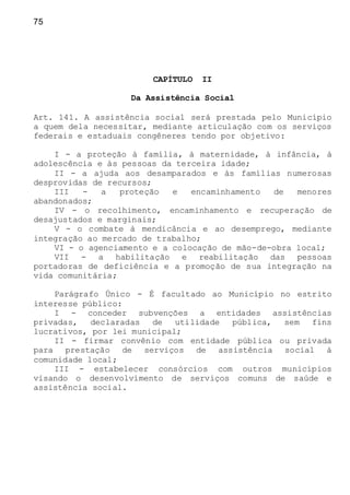 75
CAPÍTULO II
Da Assistência Social
Art. 141. A assistência social será prestada pelo Município
a quem dela necessitar, mediante articulação com os serviços
federais e estaduais congêneres tendo por objetivo:
I - a proteção à família, à maternidade, à infância, à
adolescência e às pessoas da terceira idade;
II - a ajuda aos desamparados e às famílias numerosas
desprovidas de recursos;
III - a proteção e encaminhamento de menores
abandonados;
IV - o recolhimento, encaminhamento e recuperação de
desajustados e marginais;
V - o combate à mendicância e ao desemprego, mediante
integração ao mercado de trabalho;
VI - o agenciamento e a colocação de mão-de-obra local;
VII - a habilitação e reabilitação das pessoas
portadoras de deficiência e a promoção de sua integração na
vida comunitária;
Parágrafo Único - É facultado ao Município no estrito
interesse público:
I - conceder subvenções a entidades assistências
privadas, declaradas de utilidade pública, sem fins
lucrativos, por lei municipal;
II - firmar convênio com entidade pública ou privada
para prestação de serviços de assistência social à
comunidade local;
III - estabelecer consórcios com outros municípios
visando o desenvolvimento de serviços comuns de saúde e
assistência social.
 