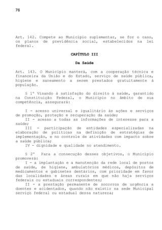 76
Art. 142. Compete ao Município suplementar, se for o caso,
os planos de previdência social, estabelecidos na lei
federal.
CAPÍTULO III
Da Saúde
Art. 143. O Município manterá, com a cooperação técnica e
financeira da União e do Estado, serviço de saúde pública,
higiene e saneamento a serem prestados gratuitamente à
população.
§ 1º Visando à satisfação do direito à saúde, garantido
na Constituição Federal, o Município no âmbito de sua
competência, assegurará:
I - acesso universal e igualitário às ações e serviços
de promoção, proteção e recuperação da saúde;
II - acesso a todas as informações de interesse para a
saúde;
III - participação de entidades especializadas na
elaboração de políticas na definição de estratégias de
implementação, e no controle de atividades com impacto sobre
a saúde pública;
IV - dignidade e qualidade no atendimento.
§ 2º Para a consecução desses objetivos, o Município
promoverá:
I - a implantação e a manutenção da rede local de postos
de saúde, de higiene, ambulatórios médicos, depósitos de
medicamentos e gabinetes dentários, com prioridade em favor
das localidades e áreas rurais em que não haja serviços
federais ou estaduais correspondentes;
II - a prestação permanente de socorros de urgência a
doentes e acidentados, quando não existir na sede Municipal
serviço federal ou estadual dessa natureza;
 
