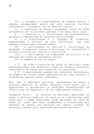 77
III - a triagem e o encaminhamento de insanos mentais e
doentes desamparados quando não seja possível dar-lhes
assistência e tratamento com os recursos locais;
IV - a elaboração de planos e programas locais de saúde
em harmonia com os sistemas nacional e estadual dessa área;
V - o controle e a fiscalização de procedimentos,
produtos e substâncias de interesse para a saúde;
VI - a fiscalização e a inspeção de alimentos,
compreendido o controle de teor nutricional, bem como
bebidas e águas para consumo humano;
VII - a participação no controle e fiscalização da
produção, transporte, guarda e utilização de substâncias e
produtos psicoativos, tóxicos e radiativos;
VIII - a participação na formulação da política e da
execução das ações de saneamento básico;
IX - o combate ao uso do tóxico.
§ 3º As ações e serviços de saúde do Município serão
desconcentrados nos distritos, onde se formarão conselhos
comunitários de saúde, nos termos da lei municipal.
§ 4º A participação popular nos conselhos comunitários
de saúde e em outras formas previstas em lei será gratuita e
considerada serviço social relevante.
Art. 144. O Município aplicará, anualmente, em ações e
serviços públicos de saúde, recursos nunca menos que o
equivalente a percentuais e condições estabelecidos na
Constituição da República e em lei complementar federal.
Parágrafo Único - Os recursos do Município destinados às
ações e serviços públicos de saúde e os transferidos pela
União para a mesma finalidade serão aplicados por meio de
Fundo de Saúde que será acompanhado e fiscalizado por
Conselho de Saúde, sem prejuízo dos demais sistemas de
controle, regidos pela legislação pertinente em vigor.
 