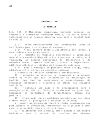 78
CAPÍTULO IV
Da Família
Art. 145. O Município dispensará proteção especial ao
casamento e assegurará condições morais, físicas e sociais
indispensáveis ao desenvolvimento, segurança e estabilidade
da família.
§ 1º Serão proporcionadas aos interessados todas as
facilidades para a celebração do casamento.
§ 2º A lei disporá sobre a assistência aos idosos, à
maternidade e aos excepcionais.
§ 3º Compete ao Município suplementar a legislação
federal e a estadual dispondo sobre a proteção à infância, à
juventude, às pessoas portadoras de deficiência e de
terceira idade, garantindo-lhes o acesso a logradouros,
edifícios públicos e veículos de transporte coletivo.
§ 4º Para a execução do previsto neste artigo, serão
adotadas, entre outras, as seguintes medidas:
I - amparo às famílias numerosas e sem recursos;
II – promoção de serviços de prevenção e orientação
contra os males que são instrumentos da dissolução da
família, bem como de recebimento e encaminhamento de
denúncias referentes à violência no âmbito das relações
familiares;
III - estímulo aos pais e às organizações para a
formação moral, cívica, física e intelectual da juventude,
incluídos os portadores de deficiências, sempre que
possível;
IV - colaboração com as entidades assistências que visem
o atendimento, a proteção e a educação da criança;
V - amparo às pessoas da terceira idade, assegurando sua
participação na comunidade, defendendo sua dignidade e bem-
estar e garantindo-lhes o direito à vida;
VI - colaboração com a União, com o Estado e com outros
Municípios para a solução do problema dos menores
 