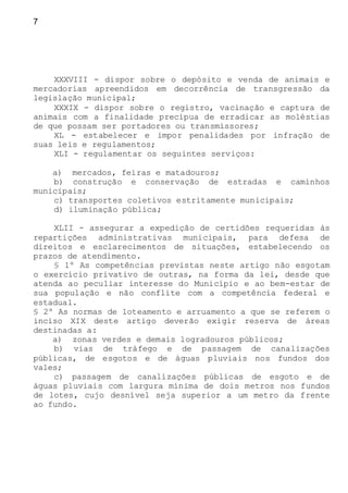 7
XXXVIII - dispor sobre o depósito e venda de animais e
mercadorias apreendidos em decorrência de transgressão da
legislação municipal;
XXXIX - dispor sobre o registro, vacinação e captura de
animais com a finalidade precípua de erradicar as moléstias
de que possam ser portadores ou transmissores;
XL - estabelecer e impor penalidades por infração de
suas leis e regulamentos;
XLI - regulamentar os seguintes serviços:
a) mercados, feiras e matadouros;
b) construção e conservação de estradas e caminhos
municipais;
c) transportes coletivos estritamente municipais;
d) iluminação pública;
XLII - assegurar a expedição de certidões requeridas às
repartições administrativas municipais, para defesa de
direitos e esclarecimentos de situações, estabelecendo os
prazos de atendimento.
§ 1º As competências previstas neste artigo não esgotam
o exercício privativo de outras, na forma da lei, desde que
atenda ao peculiar interesse do Município e ao bem-estar de
sua população e não conflite com a competência federal e
estadual.
§ 2º As normas de loteamento e arruamento a que se referem o
inciso XIX deste artigo deverão exigir reserva de áreas
destinadas a:
a) zonas verdes e demais logradouros públicos;
b) vias de tráfego e de passagem de canalizações
públicas, de esgotos e de águas pluviais nos fundos dos
vales;
c) passagem de canalizações públicas de esgoto e de
águas pluviais com largura mínima de dois metros nos fundos
de lotes, cujo desnível seja superior a um metro da frente
ao fundo.
 