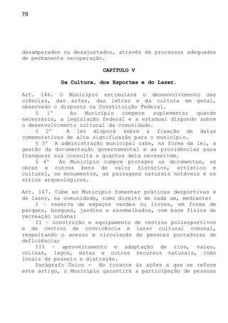 79
desamparados ou desajustados, através de processos adequados
de permanente recuperação.
CAPÍTULO V
Da Cultura, dos Esportes e do Lazer.
Art. 146. O Município estimulará o desenvolvimento das
ciências, das artes, das letras e da cultura em geral,
observado o disposto na Constituição Federal.
§ 1º Ao Município compete suplementar quando
necessário, a legislação federal e a estadual dispondo sobre
o desenvolvimento cultural da comunidade.
§ 2º A lei disporá sobre a fixação de datas
comemorativas de alta significação para o município.
§ 3º A administração municipal cabe, na forma da lei, a
gestão da documentação governamental e as providências para
franquear sua consulta a quantos dela necessitem.
§ 4º Ao Município cumpre proteger os documentos, as
obras e outros bens de valor histórico, artístico e
cultural, os monumentos, as paisagens naturais notáveis e os
sítios arqueológicos.
Art. 147. Cabe ao Município fomentar práticas desportivas e
de lazer, na comunidade, como direito de cada um, mediante:
I – reserva de espaços verdes ou livres, em forma de
parques, bosques, jardins e assemelhados, com base física de
recreação urbana;
II – construção e equipamento de centros poliesportivos
e de centros de convivência e lazer cultural comunal,
respeitando o acesso e circulação de pessoas portadoras de
deficiência;
III – aproveitamento e adaptação de rios, vales,
colinas, lagos, matas e outros recursos naturais, como
locais de passeio e distração.
Parágrafo Único - No tocante às ações a que se refere
este artigo, o Município garantirá a participação de pessoas
 