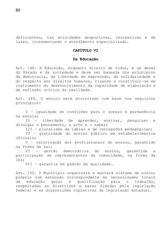 80
deficientes, nas atividades desportivas, recreativas e de
lazer, incrementando o atendimento especializado.
CAPÍTULO VI
Da Educação
Art. 148. A Educação, enquanto direito de todos, é um dever
do Estado e da sociedade e deve ser baseada nos princípios
da democracia, da liberdade de expressão, da solidariedade e
do respeito aos direitos humanos, visando a constituir-se em
instrumento do desenvolvimento da capacidade de elaboração e
de reflexão crítica da realidade.
Art. 149. O ensino será ministrado com base nos seguintes
princípios:
I – igualdade de condições para o acesso e permanência
na escola;
II – liberdade de aprender, ensinar, pesquisar e
divulgar o pensamento, a arte e o saber;
III – pluralismo de idéias e de concepções pedagógicas;
IV – gratuidade do ensino público em estabelecimentos
oficiais;
V – valorização dos profissionais do ensino, garantido
na forma da lei;
VI – gestão democrática do ensino, garantida a
participação de representantes da comunidade, na forma da
lei;
VII – garantia de padrão de qualidade.
Art. 150. O Município organizará e manterá sistema de ensino
próprio com extensão correspondente às necessidades locais
de educação geral e qualificação para o trabalho,
respeitadas as diretrizes e bases fixadas pela legislação
federal e as disposições supletivas da legislação estadual.
 