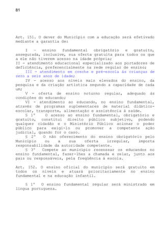 81
Art. 151. O dever do Município com a educação será efetivado
mediante a garantia de:
I – ensino fundamental obrigatório e gratuito,
assegurada, inclusive, sua oferta gratuita para todos os que
a ele não tiverem acesso na idade própria;
II - atendimento educacional especializado aos portadores de
deficiência, preferencialmente na rede regular de ensino;
III - atendimento em creche e pré-escola às crianças de
zero a seis anos de idade;
IV - acesso aos níveis mais elevados do ensino, da
pesquisa e da criação artística segundo a capacidade de cada
um;
V - oferta de ensino noturno regular, adequado às
condições do educando;
VI - atendimento ao educando, no ensino fundamental,
através de programas suplementares de material didático-
escolar, transporte, alimentação e assistência à saúde.
§ 1º O acesso ao ensino fundamental, obrigatório e
gratuito, constitui direito público subjetivo, podendo
qualquer cidadão e o Ministério Público acionar o poder
público para exigi-lo ou promover a competente ação
judicial, quando for o caso.
§ 2º O não oferecimento do ensino obrigatório pelo
Município ou a sua oferta irregular, importa
responsabilidade da autoridade competente.
§ 3º Compete ao município recensear os educandos no
ensino fundamental, fazer-lhes a chamada e zelar, junto aos
pais ou responsáveis, pela freqüência à escola.
Art. 152. O ensino oficial do município será gratuito em
todos os níveis e atuará prioritariamente no ensino
fundamental e na educação infantil.
§ 1º O ensino fundamental regular será ministrado em
língua portuguesa.
 