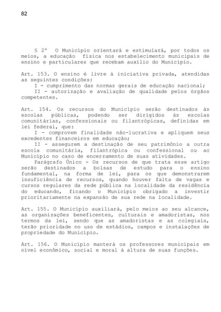 82
§ 2º O Município orientará e estimulará, por todos os
meios, a educação física nos estabelecimento municipais de
ensino e particulares que recebam auxílio do Município.
Art. 153. O ensino é livre à iniciativa privada, atendidas
as seguintes condições:
I - cumprimento das normas gerais de educação nacional;
II - autorização e avaliação de qualidade pelos órgãos
competentes.
Art. 154. Os recursos do Município serão destinados às
escolas públicas, podendo ser dirigidos às escolas
comunitárias, confessionais ou filantrópicas, definidas em
lei federal, que:
I - comprovem finalidade não-lucrativa e apliquem seus
excedentes financeiros em educação;
II - assegurem a destinação de seu patrimônio a outra
escola comunitária, filantrópica ou confessional ou ao
Município no caso de encerramento de suas atividades.
Parágrafo Único - Os recursos de que trata esse artigo
serão destinados a bolsas de estudo para o ensino
fundamental, na forma de lei, para os que demonstrarem
insuficiência de recursos, quando houver falta de vagas e
cursos regulares da rede pública na localidade da residência
do educando, ficando o Município obrigado a investir
prioritariamente na expansão de sua rede na localidade.
Art. 155. O Município auxiliará, pelo meios ao seu alcance,
as organizações beneficentes, culturais e amadoristas, nos
termos da lei, sendo que as amadoristas e as colegiais,
terão prioridade no uso de estádios, campos e instalações de
propriedade do Município.
Art. 156. O Município manterá os professores municipais em
nível econômico, social e moral à altura de suas funções.
 
