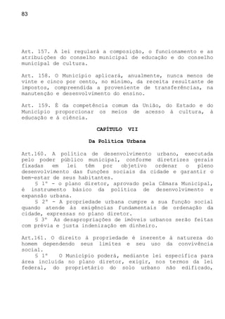83
Art. 157. A lei regulará a composição, o funcionamento e as
atribuições do conselho municipal de educação e do conselho
municipal de cultura.
Art. 158. O Município aplicará, anualmente, nunca menos de
vinte e cinco por cento, no mínimo, da receita resultante de
impostos, compreendida a proveniente de transferências, na
manutenção e desenvolvimento do ensino.
Art. 159. É da competência comum da União, do Estado e do
Município proporcionar os meios de acesso à cultura, à
educação e à ciência.
CAPÍTULO VII
Da Política Urbana
Art.160. A política de desenvolvimento urbano, executada
pelo poder público municipal, conforme diretrizes gerais
fixadas em lei têm por objetivo ordenar o pleno
desenvolvimento das funções sociais da cidade e garantir o
bem-estar de seus habitantes.
§ 1º - o plano diretor, aprovado pela Câmara Municipal,
é instrumento básico da política de desenvolvimento e
expansão urbana.
§ 2º - A propriedade urbana cumpre a sua função social
quando atende às exigências fundamentais de ordenação da
cidade, expressas no plano diretor.
§ 3º As desapropriações de imóveis urbanos serão feitas
com prévia e justa indenização em dinheiro.
Art.161. O direito à propriedade é inerente à natureza do
homem dependendo seus limites e seu uso da convivência
social.
§ 1º O Município poderá, mediante lei específica para
área incluída no plano diretor, exigir, nos termos da lei
federal, do proprietário do solo urbano não edificado,
 