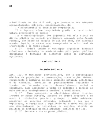 84
subutilizado ou não utilizado, que promova o seu adequado
aproveitamento, sob pena, sucessivamente, de:
I - parcelamento ou edificação compulsória;
II - imposto sobre propriedade predial e territorial
urbana progressivo no tempo;
III - desapropriação, com pagamento mediante título da
dívida pública de emissão previamente aprovada pelo Senado
Federal, com prazo de resgate de até dez anos, com parcelas
anuais, iguais, e sucessivas, assegurados o valor real da
indenização e os juros legais.
§ 2º Poderá também o Município organizar fazendas
coletivas, orientadas ou administradas pelo poder público,
destinadas à formação de elementos aptos às atividades
agrícolas.
CAPÍTULO VIII
Do Meio Ambiente
Art. 162. O Município providenciará, com a participação
efetiva da população, a preservação, conservação, defesa,
recuperação e melhoria do meio ambiente natural, artificial
e do trabalho, atendido as peculiaridades regionais e
locais, em harmonia com o desenvolvimento social e
econômico, para assegurar a todos os cidadãos o direito ao
meio ambiente ecologicamente saudável e equilibrado.
§ 1º Para assegurar a efetividade desse direito,
incumbe ao poder público, através de órgãos próprios e do
apoio à iniciativa popular, proteger o meio ambiente,
preservar os recursos naturais, ordenando o seu uso e
exploração, e resguardar o equilíbrio do sistema ecológico,
sem discriminação de indivíduos ou regiões, através de
política de proteção do meio ambiente, definida por lei.
§ 2º Incumbe ainda ao poder público:
 