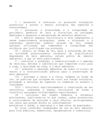 85
I - preservar e restaurar os processos ecológicos
essenciais e prover o manejo ecológico das espécies e
ecossistemas;
II - preservar a diversidade e a integridade do
patrimônio genético do Pais e fiscalizar as entidades
dedicadas à pesquisa e manipulação de material genético;
III - definir espaços territoriais e seus componentes a
serem especialmente protegidos, sendo a alteração e a
supressão, permitidas somente através de lei, vedada
qualquer utilização que comprometa a integridade dos
atributos que justifiquem sua proteção;
IV - exigir, na forma da lei, para a instalação de obra
ou atividade potencialmente causadora de significativa
degradação do meio ambiente, estudo prévio de impacto
ambiental, a que se dará publicidade;
V - controlar a produção, a comercialização e o emprego
de técnicas, métodos e substâncias que comportem risco para
a vida, a qualidade de vida, e o meio ambiente;
VI - promover a educação ambiental em todos os níveis de
ensino e a conscientização pública para a preservação do
meio ambiente;
VII - proteger a fauna e a flora, vedadas na forma da
lei, as práticas que coloquem em risco sua função ecológica,
provoquem a extinção de espécies ou submetam os animais a
crueldade;
VIII - distribuir equilibradamente a urbanização em seu
território, ordenando o espaço territorial de forma a
constituir paisagens biológicamente equilibradas;
IX – solicitar dos órgãos federais e estaduais
pertinentes, auxiliando-os no que couber, ações preventivas
e controladoras da poluição e seus efeitos, principalmente
nos casos que possam direta ou indiretamente:
prejudicar a saúde, a segurança e o bem estar da população;
b) criar condições inadequadas de uso do meio ambiente
para fins públicos, domésticos, agropecuários e comerciais;
 