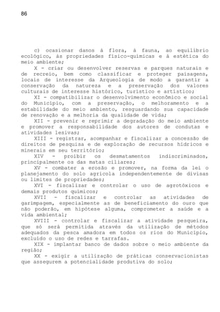 86
c) ocasionar danos à flora, à fauna, ao equilíbrio
ecológico, às propriedades físico-químicas e à estética do
meio ambiente;
X - criar ou desenvolver reservas e parques naturais e
de recreio, bem como classificar e proteger paisagens,
locais de interesse da Arqueologia de modo a garantir a
conservação da natureza e a preservação dos valores
culturais de interesse histórico, turístico e artístico;
XI - compatibilizar o desenvolvimento econômico e social
do Município, com a preservação, o melhoramento e a
estabilidade do meio ambiento, resguardando sua capacidade
de renovação e a melhoria da qualidade de vida;
XII - prevenir e reprimir a degradação do meio ambiente
e promover a responsabilidade dos autores de condutas e
atividades lesivas;
XIII - registrar, acompanhar e fiscalizar a concessão de
direitos de pesquisa e de exploração de recursos hídricos e
minerais em seu território;
XIV - proibir os desmatamentos indiscriminados,
principalmente os das matas ciliares;
XV - combater a erosão e promover, na forma da lei o
planejamento do solo agrícola independentemente de divisas
ou limites de propriedades;
XVI - fiscalizar e controlar o uso de agrotóxicos e
demais produtos químicos;
XVII - fiscalizar e controlar as atividades de
garimpagem, especialmente as de beneficiamento do ouro que
não poderão, em hipótese alguma, comprometer a saúde e a
vida ambiental;
XVIII - controlar e fiscalizar a atividade pesqueira,
que só será permitida através da utilização de métodos
adequados da pesca amadora em todos os rios do Município,
excluído o uso de redes e tarrafas.
XIX - implantar banco de dados sobre o meio ambiente da
região;
XX - exigir a utilização de práticas conservacionistas
que assegurem a potencialidade produtiva do solo;
 