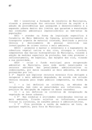 87
XXI - incentivar a formação de consórcio de Municípios,
visando a preservação dos recursos hídricos da região e à
adoção de providências que assegurem o desenvolvimento e a
expansão urbana dentro dos limites que garantem a manutenção
das condições ambientais imprescindíveis ao bem-estar da
população;
XXII - atender na forma da legislação específica à
Curadoria do Meio Ambiente da Comarca, prioritariamente no
transporte urgente de material coletado, destinado a perícia
técnica e deslocamento de pessoal envolvido nas
investigações de crimes contra o meio ambiente.
XXIII – promover e manter o inventário e o mapeamento da
cobertura vegetal nativa e dos rios, córregos e riachos,
componentes das bacias hidrográficas do Município, visando a
adoção de medidas especiais de proteção, bem como promover o
reflorestamento, em especial, das margens dos rios, visando
a sua perenidade.
XXIV – criar o fundo municipal para recuperação
ambiental do Município, para onde serão canalizados os
recursos advindos das penalidades administrativas ou
indenizações, por danos causados ao meio ambiente, em áreas
protegidas por lei.
§ 3º Aquele que explorar recursos minerais fica obrigado a
recuperar o meio ambiente degradado, de acordo com solução
técnica exigida pelo órgão público competente, na forma da
lei:
I - a lei definirá os critérios, os métodos de
recuperação, bem como as penalidades aos infratores, sem
prejuízo da obrigação de reparar os danos causados;
II - a lei definirá os critérios de recuperação da
vegetação em áreas urbanas.
§ 4º Nas condutas e atividades consideradas lesivas ao
meio ambiente, ficarão sujeitos os infratores, pessoas
físicas ou jurídicas, às sanções penais e administrativas.
§ 5º Fica proibida a saída de madeira em toro, de
qualquer espécie, para fora do Município.
 