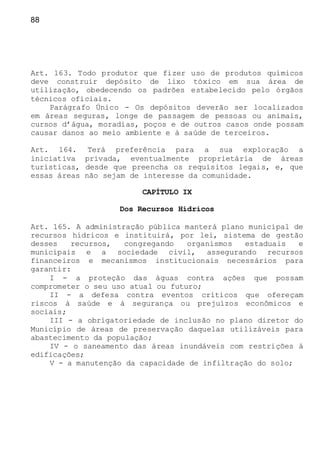 88
Art. 163. Todo produtor que fizer uso de produtos químicos
deve construir depósito de lixo tóxico em sua área de
utilização, obedecendo os padrões estabelecido pelo órgãos
técnicos oficiais.
Parágrafo Único - Os depósitos deverão ser localizados
em áreas seguras, longe de passagem de pessoas ou animais,
cursos d’água, moradias, poços e de outros casos onde possam
causar danos ao meio ambiente e à saúde de terceiros.
Art. 164. Terá preferência para a sua exploração a
iniciativa privada, eventualmente proprietária de áreas
turísticas, desde que preencha os requisitos legais, e, que
essas áreas não sejam de interesse da comunidade.
CAPÍTULO IX
Dos Recursos Hídricos
Art. 165. A administração pública manterá plano municipal de
recursos hídricos e instituirá, por lei, sistema de gestão
desses recursos, congregando organismos estaduais e
municipais e a sociedade civil, assegurando recursos
financeiros e mecanismos institucionais necessários para
garantir:
I - a proteção das águas contra ações que possam
comprometer o seu uso atual ou futuro;
II - a defesa contra eventos críticos que ofereçam
riscos à saúde e à segurança ou prejuízos econômicos e
sociais;
III - a obrigatoriedade de inclusão no plano diretor do
Município de áreas de preservação daquelas utilizáveis para
abastecimento da população;
IV - o saneamento das áreas inundáveis com restrições à
edificações;
V - a manutenção da capacidade de infiltração do solo;
 