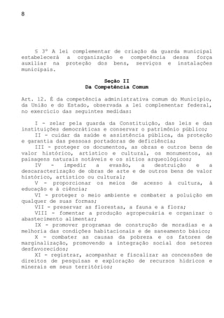 8
§ 3º A lei complementar de criação da guarda municipal
estabelecerá a organização e competência dessa força
auxiliar na proteção dos bens, serviços e instalações
municipais.
Seção II
Da Competência Comum
Art. 12. É da competência administrativa comum do Município,
da União e do Estado, observada a lei complementar federal,
no exercício das seguintes medidas:
I - zelar pela guarda da Constituição, das leis e das
instituições democráticas e conservar o patrimônio público;
II - cuidar da saúde e assistência pública, da proteção
e garantia das pessoas portadoras de deficiência;
III - proteger os documentos, as obras e outros bens de
valor histórico, artístico e cultural, os monumentos, as
paisagens naturais notáveis e os sítios arqueológicos;
IV - impedir a evasão, a destruição e a
descaracterização de obras de arte e de outros bens de valor
histórico, artístico ou cultural;
V - proporcionar os meios de acesso à cultura, à
educação e à ciência;
VI - proteger o meio ambiente e combater a poluição em
qualquer de suas formas;
VII - preservar as florestas, a fauna e a flora;
VIII - fomentar a produção agropecuária e organizar o
abastecimento alimentar;
IX - promover programas de construção de moradias e a
melhoria das condições habitacionais e de saneamento básico;
X - combater as causas da pobreza e os fatores de
marginalização, promovendo a integração social dos setores
desfavorecidos;
XI - registrar, acompanhar e fiscalizar as concessões de
direitos de pesquisas e exploração de recursos hídricos e
minerais em seus territórios;
 