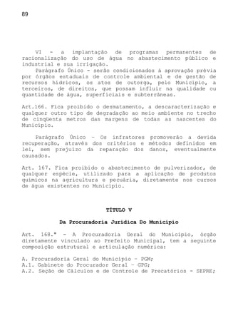 89
VI - a implantação de programas permanentes de
racionalização do uso de água no abastecimento público e
industrial e sua irrigação.
Parágrafo Único - serão condicionados à aprovação prévia
por órgãos estaduais de controle ambiental e de gestão de
recursos hídricos, os atos de outorga, pelo Município, a
terceiros, de direitos, que possam influir na qualidade ou
quantidade de água, superficiais e subterrâneas.
Art.166. Fica proibido o desmatamento, a descaracterização e
qualquer outro tipo de degradação ao meio ambiente no trecho
de cinqüenta metros das margens de todas as nascentes do
Município.
Parágrafo Único – Os infratores promoverão a devida
recuperação, através dos critérios e métodos definidos em
lei, sem prejuízo da reparação dos danos, eventualmente
causados.
Art. 167. Fica proibido o abastecimento de pulverizador, de
qualquer espécie, utilizado para a aplicação de produtos
químicos na agricultura e pecuária, diretamente nos cursos
de água existentes no Município.
TÍTULO V
Da Procuradoria Jurídica Do Município
Art. 168.º - A Procuradoria Geral do Município, órgão
diretamente vinculado ao Prefeito Municipal, tem a seguinte
composição estrutural e articulação numérica:
A. Procuradoria Geral do Município – PGM;
A.1. Gabinete do Procurador Geral – GPG;
A.2. Seção de Cálculos e de Controle de Precatórios - SEPRE;
 