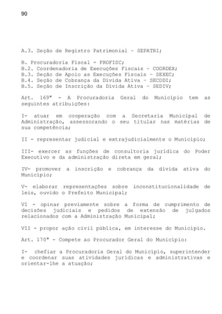 90
A.3. Seção de Registro Patrimonial – SEPATRI;
B. Procuradoria Fiscal - PROFISC;
B.2. Coordenadoria de Execuções Fiscais – COORDEX;
B.3. Seção de Apoio as Execuções Fiscais – SEXEC;
B.4. Seção de Cobrança da Dívida Ativa – SECODI;
B.5. Seção de Inscrição da Dívida Ativa – SEDIV;
Art. 169º - A Procuradoria Geral do Município tem as
seguintes atribuições:
I- atuar em cooperação com a Secretaria Municipal de
Administração, assessorando o seu titular nas matérias de
sua competência;
II - representar judicial e extrajudicialmente o Município;
III- exercer as funções de consultoria jurídica do Poder
Executivo e da administração direta em geral;
IV- promover a inscrição e cobrança da dívida ativa do
Município;
V- elaborar representações sobre inconstitucionalidade de
leis, ouvido o Prefeito Municipal;
VI - opinar previamente sobre a forma de cumprimento de
decisões judiciais e pedidos de extensão de julgados
relacionados com a Administração Municipal;
VII - propor ação civil pública, em interesse do Município.
Art. 170º - Compete ao Procurador Geral do Município:
I- chefiar a Procuradoria Geral do Município, superintender
e coordenar suas atividades jurídicas e administrativas e
orientar-lhe a atuação;
 