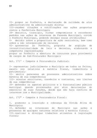 91
II- propor ao Prefeito, a declaração de nulidade de atos
administrativos da administração direta;
III-receber citações e notificações nas ações propostas
contra a Prefeitura Municipal;
IV- desistir, transigir, firmar compromissos e reconhecer
pedidos nas ações de interesse da Fazenda Municipal, ouvido
o Prefeito Municipal, podendo delegar essas atribuições;
V- decidir sobre a propositura de ação rescisória, bem como
sobre a não interposição de recurso;
VI- apresentar ao Prefeito, proposta de argüição de
inconstitucionalidade de leis e decretos, elaborando a
competente representação;
propor ao Prefeito a abertura de concursos para provimento
de cargos de Sub-Procurador Municipal;
Art. 171º - Compete à Procuradoria Judicial:
I- representar judicialmente o Município em todos os feitos,
exceto nos relativos à matéria fiscal, trabalhista e
patrimonial;
II- emitir pareceres em processos administrativos sobre
matéria de sua competência;
III- minutar escrituras, convênios e contratos, nos limites
de sua competência;
IV- defender os agentes políticos e o funcionalismo público
municipal quando processados por atos decorrentes do
exercício de suas funções, desde que não haja conflito de
interesse com a Municipalidade.
Art. 172º - Compete à Procuradoria Fiscal:
I. promover a inscrição e cobrança da Dívida Ativa do
Município;
II. defender os interesses do Município nas ações e
processos de qualquer natureza relativos a matéria fiscal;
III.realizar e divulgar trabalhos atinentes à legislação
fiscal;
 