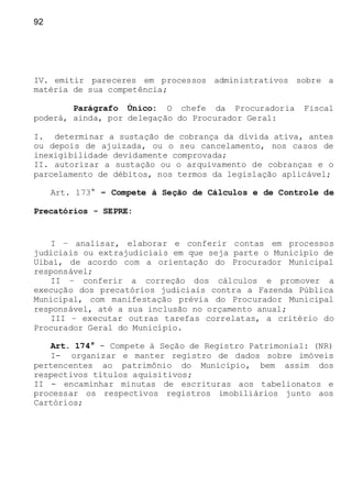 92
IV. emitir pareceres em processos administrativos sobre a
matéria de sua competência;
Parágrafo Único: O chefe da Procuradoria Fiscal
poderá, ainda, por delegação do Procurador Geral:
I. determinar a sustação de cobrança da dívida ativa, antes
ou depois de ajuizada, ou o seu cancelamento, nos casos de
inexigibilidade devidamente comprovada;
II. autorizar a sustação ou o arquivamento de cobranças e o
parcelamento de débitos, nos termos da legislação aplicável;
Art. 173° – Compete à Seção de Cálculos e de Controle de
Precatórios - SEPRE:
I – analisar, elaborar e conferir contas em processos
judiciais ou extrajudiciais em que seja parte o Município de
Uibaí, de acordo com a orientação do Procurador Municipal
responsável;
II – conferir a correção dos cálculos e promover a
execução dos precatórios judiciais contra a Fazenda Pública
Municipal, com manifestação prévia do Procurador Municipal
responsável, até a sua inclusão no orçamento anual;
III – executar outras tarefas correlatas, a critério do
Procurador Geral do Município.
Art. 174° - Compete à Seção de Registro Patrimonial: (NR)
I- organizar e manter registro de dados sobre imóveis
pertencentes ao patrimônio do Município, bem assim dos
respectivos títulos aquisitivos;
II - encaminhar minutas de escrituras aos tabelionatos e
processar os respectivos registros imobiliários junto aos
Cartórios;
 
