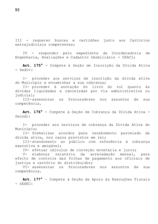 93
III - requerer buscas e certidões junto aos Cartórios
extrajudiciais competentes;
IV - responder pelo expediente da Coordenadoria de
Engenharia, Avaliações e Cadastro Imobiliário - CEACI;
Art. 175° - Compete à Seção de Inscrição da Dívida Ativa
- Sediv:
I- proceder aos serviços de inscrição da dívida ativa
do Município e encaminhar a sua cobrança;
II- proceder à anotação do livro do rol quanto às
dívidas liquidadas e canceladas por via administrativa ou
judicial;
III-assessorar os Procuradores nos assuntos de sua
competência.
Art. 176° - Compete à Seção de Cobrança da Dívida Ativa -
Secodi:
I- proceder aos serviços de cobrança da Dívida Ativa do
Município;
II- formalizar acordos para recebimento parcelado da
dívida ativa, nos casos previstos em lei;
III-atendimento ao público com referência à cobrança
executiva e amigável;
IV- efetuar cálculos de correção monetária e juros;
V- elaborar relatório da arrecadação mensal, para
efeito de controle das folhas de pagamento aos oficiais de
justiça e cartório do distribuidor;
VI- assessorar os Procuradores nos assuntos de sua
competência.
Art. 177° – Compete à Seção de Apoio às Execuções Fiscais
- SEXEC:
 