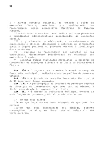 94
I – manter controle cadastral de entrada e saída de
execuções fiscais, remetidos para manifestação dos
Procuradores, pelos respectivos Cartórios da Fazenda
Pública;
II – controlar a entrada, tramitação e saída de processos
e expedientes administrativos relacionados às execuções
fiscais;
III – providenciar a elaboração e encaminhamento de
expedientes e ofícios, destinados à obtenção de informações
junto a órgãos públicos ou privados visando à localização
dos executados;
IV – auxiliar os Procuradores nos assuntos de sua
competência, diretamente relacionados ao movimento dos
executivos fiscais;
V - executar outras atividades correlatas, a critério do
Coordenador de Execuções Fiscais e do Chefe da Procuradoria
Fiscal.
Art. 178 - O ingresso na carreira dar-se-á no cargo de
Procurador Municipal, mediante concurso público de provas e
títulos.
Art. 179 - A jornada de trabalho Procurador Municipal é
de 40 (quarenta) horas semanais.
Art. 180 - A participação no concurso de promoção depende
de inscrição do interessado, que deve ter, no mínimo, 3
(três) anos de efetivo exercício no nível.
Art. 181 - É defeso ao Procurador Municipal exercer as
suas funções em processo judicial ou administrativo:
I- em que seja parte;
II- em que haja atuado como advogado de qualquer das
partes;
III-em que seja interessado seu cônjuge, parente
consangüíneo ou afim, em linha reta ou colateral, até
terceiro grau.
 