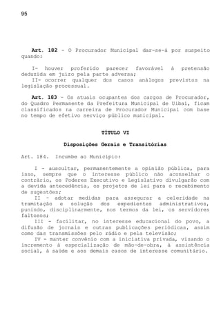 95
Art. 182 - O Procurador Municipal dar-se-á por suspeito
quando:
I- houver proferido parecer favorável à pretensão
deduzida em juízo pela parte adversa;
II- ocorrer qualquer dos casos análogos previstos na
legislação processual.
Art. 183 - Os atuais ocupantes dos cargos de Procurador,
do Quadro Permanente da Prefeitura Municipal de Uibaí, ficam
classificados na carreira de Procurador Municipal com base
no tempo de efetivo serviço público municipal.
TÍTULO VI
Disposições Gerais e Transitórias
Art. 184. Incumbe ao Município:
I - auscultar, permanentemente a opinião pública, para
isso, sempre que o interesse público não aconselhar o
contrário, os Poderes Executivo e Legislativo divulgarão com
a devida antecedência, os projetos de lei para o recebimento
de sugestões;
II - adotar medidas para assegurar a celeridade na
tramitação e solução dos expedientes administrativos,
punindo, disciplinarmente, nos termos da lei, os servidores
faltosos;
III - facilitar, no interesse educacional do povo, a
difusão de jornais e outras publicações periódicas, assim
como das transmissões pelo rádio e pela televisão;
IV - manter convênio com a iniciativa privada, visando o
incremento à especialização de mão-de-obra, à assistência
social, à saúde e aos demais casos de interesse comunitário.
 