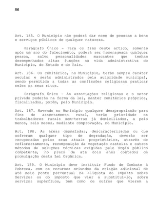 96
Art. 185. O Município não poderá dar nome de pessoas a bens
e serviços públicos de qualquer natureza.
Parágrafo Único - Para os fins deste artigo, somente
após um ano do falecimento, poderá ser homenageada qualquer
pessoa, salvo personalidades marcantes que tenham
desempenhados altas funções na vida administrativa do
Município, do Estado e do Pais.
Art. 186. Os cemitérios, no Município, terão sempre caráter
secular e serão administrados pela autoridade municipal,
sendo permitido a todas as confissões religiosas praticar
neles os seus ritos.
Parágrafo Único - As associações religiosas e o setor
privado poderão na forma da lei, manter cemitérios próprios,
fiscalizados, porém, pelo Município.
Art. 187. Havendo no Município qualquer desapropriação para
fins de assentamento rural, terão prioridade os
trabalhadores rurais sem-terras já domiciliados, a pelo
menos, seis meses, mediante comprovação, no Município.
Art. 188. As áreas desmatadas, descaracterizadas ou que
sofreram qualquer tipo de degradação, deverão ser
recuperadas pelos seus atuais proprietários, através de
reflorestamento, recomposição da vegetação rasteira e outros
métodos de soluções técnicas exigidas pelo órgão público
competente, no prazo de até dois anos contados da
promulgação desta Lei Orgânica.
Art. 189. O Município deve instituir Fundo de Combate à
Pobreza, com os recursos oriundos da criação adicional de
até meio ponto percentual na alíquota do Imposto sobre
Serviços ou do imposto que vier a substituí-lo, sobre
serviços supérfluos, bem como de outros que vierem a
 