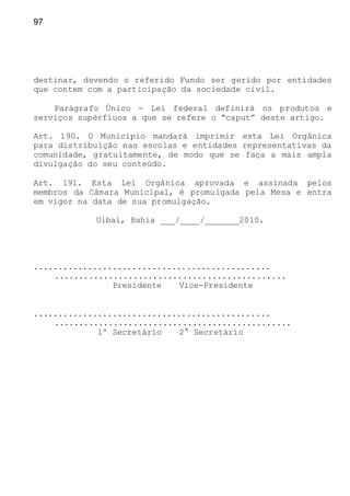 97
destinar, devendo o referido Fundo ser gerido por entidades
que contem com a participação da sociedade civil.
Parágrafo Único - Lei federal definirá os produtos e
serviços supérfluos a que se refere o “caput” deste artigo.
Art. 190. O Município mandará imprimir esta Lei Orgânica
para distribuição nas escolas e entidades representativas da
comunidade, gratuitamente, de modo que se faça a mais ampla
divulgação do seu conteúdo.
Art. 191. Esta Lei Orgânica aprovada e assinada pelos
membros da Câmara Municipal, é promulgada pela Mesa e entra
em vigor na data de sua promulgação.
Uibaí, Bahia ___/____/_______2010.
................................................
...............................................
Presidente Vice-Presidente
................................................
................................................
1º Secretário 2° Secretário
 