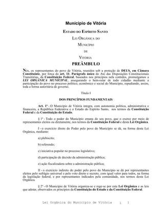 Município de Vitória
                               ESTADO DO ESPÍRITO SANTO
                                      LEI ORGÂNICA DO
                                         MUNICÍPIO
                                                DE

                                        VITÓRIA
                                      PREÂMBULO
Nós,   os representantes do povo de Vitória, reunidos sob a proteção de DEUS, em Câmara
Constituinte, por força do art. 11, Parágrafo único do Ato das Disposições Constitucionais
Transitórias, da Constituição Federal, baseados nos princípios nela contidos, promulgamos a
LEI ORGÂNICA MUNICIPAL, assegurando o bem-estar de todo cidadão mediante a
participação do povo no processo político, econômico e social do Município, repudiando, assim,
toda a forma autoritária de governo.

                                             Título I

                            DOS PRINCÍPIOS FUNDAMENTAIS

            Art. 1º - O Município de Vitória integra, com autonomia política, administrativa e
financeira, a República Federativa e o Estado do Espírito Santo, nos termos da Constituição
Federal e da Constituição do Estado.

           § 1º - Todo o poder do Município emana do seu povo, que o exerce por meio de
representantes eleitos ou diretamente, nos termos da Constituição Federal e desta Lei Orgânica.

           I - o exercício direto do Poder pelo povo do Município se dá, na forma desta Lei
Orgânica, mediante:

           a) plebiscito;

           b) referendo;

           c) iniciativa popular no processo legislativo;

           d) participação de decisão da administração pública;

           e) ação fiscalizadora sobre a administração pública;

            II - o exercício indireto do poder pelo povo do Município se dá por representantes
eleitos pelo sufrágio universal e pelo voto direto e secreto, com igual valor para todos, na forma
da legislação federal, e por representantes indicados pela comunidade, nos termos desta Lei
Orgânica.

            § 2º - O Município de Vitória organiza-se e rege-se por esta Lei Orgânica e as leis
que adotar, observados os princípios da Constituição do Estado e da Constituição Federal.



               Lei Orgânica do Município de Vitória                        ¿     1
 