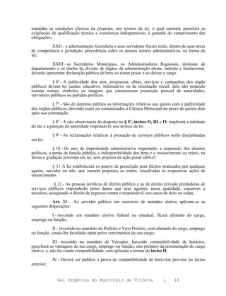 mantidas as condições efetivas da proposta, nos termos da lei, o qual somente permitirá as
exigências de qualificação técnica e econômica indispensáveis à garantia do cumprimento das
obrigações;

          XXII - a administração fazendária e seus servidores fiscais terão, dentro de suas áreas
de competência e jurisdição, precedência sobre os demais setores administrativos, na forma da
lei;

           XXIII - os Secretários Municipais, os Administradores Regionais, diretores de
departamento e os chefes de divisão de órgãos da administração direta, indireta e fundacional,
deverão apresentar declaração pública de bens ao tomar posse e ao deixar o cargo.

            § 6º - A publicidade dos atos, programas, obras, serviços e campanhas dos órgão
públicos deverá ter caráter educativo, informativo ou de orientação social, dela não podendo
constar nomes, símbolos ou imagens que caracterizem promoção pessoal de autoridades,
servidores públicos ou partidos políticos.

           § 7º - São de domínio público as informações relativas aos gastos com a publicidade
dos órgãos públicos, devendo esses ser comunicados à Câmara Municipal no prazo de quinze dias
após sua contratação.

            § 8º - A não observância do disposto no § 5º, incisos II, III e IV implicará a nulidade
do ato e a punição da autoridade responsável, nos termos da lei.

            § 9º - As reclamações relativas à prestação de serviços públicos serão disciplinadas
em lei.

             § 10 - Os atos de improbidade administrativa importarão a suspensão dos direitos
políticos, a perda da função pública, a indisponibilidade dos bens e o ressarcimento ao erário, na
forma e gradação previstas em lei, sem prejuízo da ação penal cabível.

            § 11 A lei estabelecerá os prazos de prescrição para ilícitos praticados por qualquer
agente, servidor ou não, que causem prejuízos ao erário, ressalvadas as respectivas ações de
ressarcimento.

              § 12 - As pessoas jurídicas de direito público e as de direito privado prestadoras de
serviços públicos responderão pelos danos que seus agentes, nessa qualidade, causarem a
terceiros, assegurado o direito de regresso contra o responsável, nos casos de dolo ou culpa.

            Art. 32 - Ao servidor público em exercício de mandato eletivo aplicam-se as
seguintes disposições:

          I - investido em mandato eletivo federal ou estadual, ficará afastado do cargo,
emprego ou função;

            II - investido no mandato de Prefeito e Vice-Prefeito, será afastado do cargo, emprego
ou função, sendo-lhe facultado optar pelos vencimentos de seu cargo;

             III - investido no mandato de Vereador, havendo compatibili-dade de horários,
perceberá as vantagens de seu cargo, emprego ou função, sem prejuízo da remuneração do cargo
eletivo, e, não ha-vendo compatibilidade, será aplicada a norma do inciso II;

            IV - Deverá ser pública a prova de compatibilidade de horá-rios prevista no inciso
anterior;


              Lei Orgânica do Município de Vitória                         ¿     10
 
