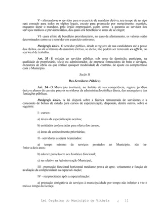 V - afastando-se o servidor para o exercício de mandato eletivo, seu tempo de serviço
será contado para todos os efeitos legais, exceto para promoção por merecimento, mantido,
enquanto durar o mandato, pelo órgão empregador, assim como a garantia ao servidor dos
serviços médicos e previdenciários, dos quais era beneficiário antes de se eleger;

          VI - para efeito de benefício previdenciário, no caso de afastamento, os valores serão
determinados como se o servidor em exercício estivesse;

             Parágrafo único. O servidor público, desde o registro de sua candidatura até a posse
dos eleitos, ou até o término do mandato eletivo, se eleito, não poderá ser removido ex officio, do
seu local de trabalho.

           Art. 33 - É vedado ao servidor público, sob pena de demissão, participar, na
qualidade de proprietário, sócio ou administrador, de empresa fornecedora de bens e serviços,
executora de obras ou que realize qualquer modalidade de contrato, de ajuste ou compromisso
com o Município.

                                             Seção II

                                    Dos Servidores Públicos

            Art. 34 - O Município instituirá, no âmbito de sua competência, regime jurídico
único e planos de carreira para os servidores da administração pública direta, das autarquias e das
fundações públicas.

           Parágrafo único. A lei disporá sobre a licença remunerada de servidores e a
concessão de bolsas de estudo para cursos de especialização, dispondo, dentre outros, sobre o
seguinte:

           I - cursos:

           a) níveis da especialização aceitos;

           b) entidades credenciadas para oferta dos cursos;

           c) áreas de conhecimento prioritárias;

           II - servidores a serem licenciados:

             a) tempo      mínimo     de    serviços    prestados   ao    Município,     não    in-
ferior a dois anos;

           b) não ter punição em seu histórico funcional;

           c) ser efetivo na Administração Municipal;

           III - promoção funcional horizontal mediante prova de apro- veitamento e função de
avaliação da complexidade da especiali-zação;

           IV - reciprocidade após a especialização:

           a) prestação obrigatória de serviços à municipalidade por tempo não inferior a vez e
meia o tempo da licença;



              Lei Orgânica do Município de Vitória                         ¿     11
 