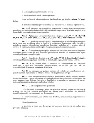 b) socialização dos conhecimentos novos;

           c) ressarcimento de custos à municipalidade:

           1 - na hipótese de não cumprimento da cláusula de que dispõe a alínea "a" deste
inciso;

           2 - na hipótese de não aproveitamento e não classificação no curso de especialização.

            Art. 35 - É direito do servidor público, entre outros, o acesso à profissionalização e
ao treinamento como estímulo à produtividade e eficiência na prestação do serviço ao público, na
forma da lei, respeitado o interesse do município.

           Art. 36 - Aplica-se ao servidor do Município o disposto no art. 7º, IV, VI, VII, VIII,
IX, XII, XV, XVI, XVII, XVIII, XIX, XX, XXII, XXIII e XXX, da Constituição Federal.

            Art. 37 - O Município instituirá plano e programa únicos de previdência e assistência
social para seus servidores ativos e inativos e respectivos dependentes, neles incluída a
assistência médica, odontológica, psicológica, hospitalar, ambulatorial e jurídica, além de
serviços de creches, mediante contribuição, obedecidos os princípios constitucionais.

            Art. 38 - É assegurada a participação paritária dos servidores públicos nos colegiados
dos órgãos públicos em que seus interesses profissionais, salariais ou previdenciários sejam
objeto de discussão e de deliberação.

            Art. 39 - Estende-se o disposto no art. 7º, inciso XVIII, da Constituição Federal, à
servidora pública municipal que, cumpridas as formalidades legais, tornar-se mãe adotiva.

            Art. 40 - A lei disporá sobre a concessão de vale-transporte aos servidores
municipais, o qual será assegurado, automaticamente, ao servidor que tiver sob sua
responsabilidade dependente portador de deficiência.

           Art. 41 - As vantagens de qualquer natureza só poderão ser concedidas por lei e
quando atendam efetivamente ao interesse público e às exigências do serviço.

            Art. 42 - Fica assegurada aos servidores da administração direta e indireta, isonomia
de vencimentos para cargos, empregos e atribuições iguais ou assemelhados do mesmo poder, ou
entre servidores dos Poderes Executivo e Legislativo, ressalvadas as vantagens de caráter
individual e as relativas à natureza ou local de trabalho.

           Art. 43 - O servidor público será aposentado:

            I - Por invalidez permanente, sendo os proventos integrais quando decorrentes de
acidente em serviço, moléstia profissional ou doença grave, contagiosa ou incurável,
especificadas em lei, e proporcionais nos demais casos;

           II - compulsoriamente, aos setenta anos de idade, com proventos proporcionais ao
tempo de serviço;

           III - voluntariamente:

            a) aos trinta e cinco anos de serviço, se homem, e aos trin- ta, se mulher, com
proventos integrais;



              Lei Orgânica do Município de Vitória                        ¿     12
 